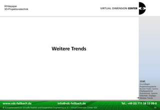 Whitepaper
 3D-Projektionstechnik




                                                     Weitere Trends




                                                                                                                                   xxx:
                                                                                                                                    Inhalt:
                                                                                                                                   xxx
                                                                                                                                   Grundlagen
                                                                                                                                   Projektionssysteme
                                                                                                                                   Bauarten Projekt.-Systeme
                                                                                                                                   Displaysysteme
                                                                                                                                   Autostereosk. Systeme
                                                                                                                                   Volumetr. Displays
                                                                                                                                   Weitere Trends

www.vdc-fellbach.de
www.vdc-fellbach.de                                        info@vdc-fellbach.de
                                                         info@vdc.fellbach.de                             Tel.: +49 (0) 711+49 53 09-0 58 53 09-0
                                                                                                                      Tel.: 58 (0) 711
  www.vdc-fellbach.de                                       info@vdc.fellbach.de
© Kompetenzzentrum Virtuelle Realität und Kooperatives Engineering w. V. – Virtual Dimension Center VDC     Tel.: +49 (0) 711 58 53 09-0       30
 