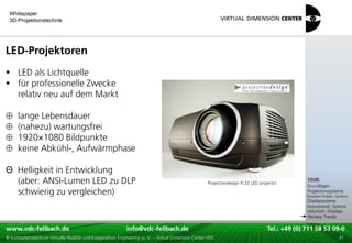 Whitepaper
 3D-Projektionstechnik




LED-Projektoren
 LED als Lichtquelle
 für professionelle Zwecke
  relativ neu auf dem Markt

     lange Lebensdauer
     (nahezu) wartungsfrei
     1920×1080 Bildpunkte
     keine Abkühl-, Aufwärmphase

Θ Helligkeit in Entwicklung                                                                                                               xxx:
  (aber: ANSI-Lumen LED zu DLP                                                                     Projectiondesign FL32 LED projector
                                                                                                                                           Inhalt:
                                                                                                                                          xxx
                                                                                                                                          Grundlagen
  schwierig zu vergleichen)                                                                                                               Projektionssysteme
                                                                                                                                          Bauarten Projekt.-Systeme
                                                                                                                                          Displaysysteme
                                                                                                                                          Autostereosk. Systeme
                                                                                                                                          Volumetr. Displays
                                                                                                                                          Weitere Trends

www.vdc-fellbach.de
www.vdc-fellbach.de                                        info@vdc-fellbach.de
                                                         info@vdc.fellbach.de                                    Tel.: +49 (0) 711+49 53 09-0 58 53 09-0
                                                                                                                             Tel.: 58 (0) 711
  www.vdc-fellbach.de                                       info@vdc.fellbach.de
© Kompetenzzentrum Virtuelle Realität und Kooperatives Engineering w. V. – Virtual Dimension Center VDC            Tel.: +49 (0) 711 58 53 09-0       31
 