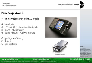 Whitepaper
 3D-Projektionstechnik




Pico-Projektoren
 Mini-Projektoren auf LED-Basis

     sehr klein
     z.T. mit Akku, Multimedia-Reader
     lange Lebensdauer
     keine Abkühl-, Aufwärmphase

Θ geringe Auflösung
Θ dunkel
Θ kontrastarm                                                                                                                            xxx:
                                                                                                                                          Inhalt:
                                                                                                                                         xxx
                                                                                                                                         Grundlagen
                                                                                                                                         Projektionssysteme
                                                                                                                                         Bauarten Projekt.-Systeme
                                                                                                                                         Displaysysteme
                                                                                                                                         Autostereosk. Systeme
                                                                                                    Aiptek Pocketcinema                  Volumetr. Displays
                                                                                                                                         Weitere Trends

www.vdc-fellbach.de
www.vdc-fellbach.de                                        info@vdc-fellbach.de
                                                         info@vdc.fellbach.de                                   Tel.: +49 (0) 711+49 53 09-0 58 53 09-0
                                                                                                                            Tel.: 58 (0) 711
  www.vdc-fellbach.de                                       info@vdc.fellbach.de
© Kompetenzzentrum Virtuelle Realität und Kooperatives Engineering w. V. – Virtual Dimension Center VDC           Tel.: +49 (0) 711 58 53 09-0       32
 