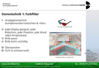 Whitepaper
 3D-Projektionstechnik




Stereotechnik 1: Farbfilter
 Analglyphentechnik
  (komplementäre Farbsichten & -filter)
                                                                                                  Rot-Cyan-Anaglyphenbrille

     jedes Display geeignet, jeder
     Bildschirm, jeder Projektor, jede Wand
     selbst Printprodukte
     Brille passiv
     Brille leicht und billig

Θ Übersprechen                                                                                                                           xxx:
Θ Sicht ist schwarz-weiß                                                                                                                  Inhalt:
                                                                                                                                         xxx
                                                                                                                                         Grundlagen
                                                                                                                                         Projektionssysteme
                                                                                                                                         Bauarten Projekt.-Systeme
                                                                                                                                         Displaysysteme
                                                                                              Anaglyphenbild aus Google Earth            Autostereosk. Systeme
                                                                                                                                         Volumetr. Displays
                                                                                                                                         Weitere Trends

www.vdc-fellbach.de
www.vdc-fellbach.de                                        info@vdc-fellbach.de
                                                         info@vdc.fellbach.de                                   Tel.: +49 (0) 711+49 53 09-0 58 53 09-0
                                                                                                                            Tel.: 58 (0) 711
  www.vdc-fellbach.de                                       info@vdc.fellbach.de
© Kompetenzzentrum Virtuelle Realität und Kooperatives Engineering w. V. – Virtual Dimension Center VDC           Tel.: +49 (0) 711 58 53 09-0       7
 
