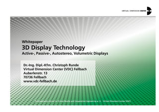Whitepaper
3D Display Technology
Active-, Passive-, Autostereo, Volumetric Displays
© Competence Centre for Virtual Reality and Cooperative Engineering w. V. – Virtual Dimension Center (VDC)
Dr.-Ing. Dipl.-Kfm. Christoph Runde
Virtual Dimension Center (VDC) Fellbach
Auberlenstr. 13
70736 Fellbach
www.vdc-fellbach.de
Active-, Passive-, Autostereo, Volumetric Displays
 