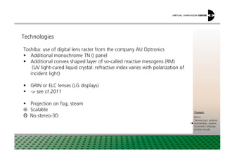 Technologies
Toshiba: use of digital lens raster from the company AU Optronics
Additional monochrome TN () panel
Additional convex shaped layer of so-called reactive mesogens (RM)
(UV light-cured liquid crystal: refractive index varies with polarization of
incident light)
xxx:
xxxContent:
Basics
Stereoscopic systems
Autostereosc. systems
Volumetric displays
Further trends
GRIN or ELC lenses (LG displays)
- see ct 2011
Projection on fog, steam
⊕ Scalable
Θ No stereo-3D
 