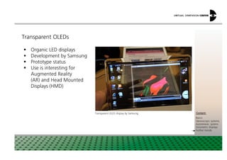 Transparent OLEDs
Organic LED displays
Development by Samsung
Prototype status
Use is interesting for
Augmented Reality
(AR) and Head Mounted
xxx:
xxxContent:
Basics
Stereoscopic systems
Autostereosc. systems
Volumetric displays
Further trends
(AR) and Head Mounted
Displays (HMD)
Transparent OLED display by Samsung
 