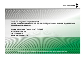 Thank you very much for your interest!
You are interested in this topic and you are looking for contact persons/ implementation
partners? Please contact us.
© Competence Centre for Virtual Reality and Cooperative Engineering w. V. – Virtual Dimension Center (VDC)
Virtual Dimension Center (VDC) Fellbach
Auberlenstraße 13
70736 Fellbach
www.vdc-fellbach.de
 