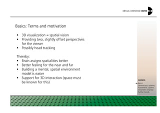 Basics: Terms and motivation
3D visualization = spatial vision
Providing two, slightly offset perspectives
for the viewer
Possibly head tracking
Thereby:
xxx:
xxxContent:
Basics
Stereoscopic systems
Autostereosc. systems
Volumetric displays
Further trends
Thereby:
Brain assigns spatialities better
Better feeling for the near and far
Building a mental, spatial environment
model is easier
Support for 3D interaction (space must
be known for this)
 