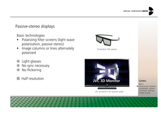 Passive-stereo displays
Polarization filter glasses
Basic technologies
Polarizing filter screens (light wave
polarization, passive stereo)
Image columns or lines alternately
polarized
xxx:
xxxContent:
Basics
Stereoscopic systems
Autostereosc. systems
Volumetric displays
Further trends
JVC GD-463D10 3D monitor screen
⊕ Light glasses
⊕ No sync necessary
⊕ No flickering
Θ Half resolution
 