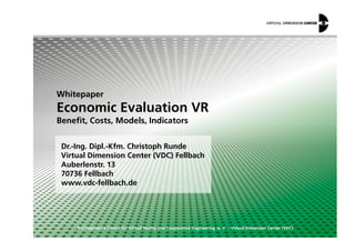 Whitepaper
Economic Evaluation VR
Benefit, Costs, Models, Indicators
© Competence Centre for Virtual Reality and Cooperative Engineering w. V. – Virtual Dimension Center (VDC)
Dr.-Ing. Dipl.-Kfm. Christoph Runde
Virtual Dimension Center (VDC) Fellbach
Auberlenstr. 13
70736 Fellbach
www.vdc-fellbach.de
Benefit, Costs, Models, Indicators
 