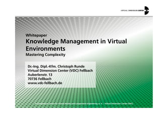 Whitepaper
Knowledge Management in Virtual
Environments
Mastering Complexity
© Competence Centre for Virtual Reality and Cooperative Engineering w. V. – Virtual Dimension Center (VDC)
Dr.-Ing. Dipl.-Kfm. Christoph Runde
Virtual Dimension Center (VDC) Fellbach
Auberlenstr. 13
70736 Fellbach
www.vdc-fellbach.de
Mastering Complexity
 