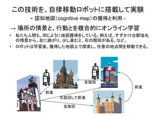 この技術を、自律移動ロボットに搭載して実験
   - 認知地図（cognitive map）の獲得と利用 -
→ 場所の情景と、行動とを複合的にオンライン学習
• 私たち人間も、同じように地図獲得をしている。例えば、すずかけ台駅改札
  の情景から、左に曲がり、少し進むと、石の階段がある、など。
• ロボットは学習後、獲得した地図上で探索し、任意の地点間を移動できる。




                     左旋回
                                前進
         前進
              右旋回して前進

               左旋回
 