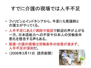 すでに介護の現場では人手不足

• フィリピンとインドネシアから、今夏にも看護師と
  介護士がやってくる。
• 人手不足にあえぐ病院や施設で歓迎の声が上がる
  一方、日本語能力への不安や日本人の労働条件
  悪化を懸念する声もある。
• 医療・介護の現場は労働条件の改善が進まず、
  人手不足が深刻だ。
• （2008年3月11日 読売新聞）
 