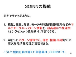 SOINNの機能

脳がそうであるように、

1. 視覚、聴覚、触覚、モータの時系列制御信号などのマ
   ルチモーダル・パターン情報を、超高速かつ発達的
   （オンラインかつ追加的）に学習できる。

2. 学習したパターン情報から、連想・推論・転移などの
   高次知能情報処理が実現できる。

こうした機能を兼ね備えた学習器は、SOINNだけ。   46
 