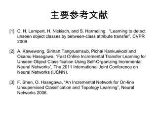 主要参考文献
[1] C. H. Lampert, H. Nickisch, and S. Harmeling, “Learning to detect
    unseen object classes by between-class attribute transfer”, CVPR
    2009.

[2] A. Kawewong, Sirinart Tangruamsub, Pichai Kankuekool and
    Osamu Hasegawa, “Fast Online Incremental Transfer Learning for
    Unseen Object Classification Using Self-Organizing Incremental
    Neural Networks”, The 2011 International Joint Conference on
    Neural Networks (IJCNN).

[3] F. Shen, O. Hasegawa, “An Incremental Network for On-line
    Unsupervised Classification and Topology Learning”, Neural
    Networks 2006.
 