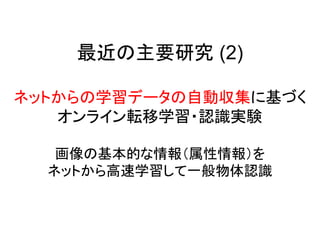 最近の主要研究 (2)

ネットからの学習データの自動収集に基づく
   オンライン転移学習・認識実験

   画像の基本的な情報（属性情報）を
  ネットから高速学習して一般物体認識
 