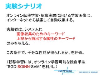 実験シナリオ
オンライン転移学習・認識実験に用いる学習画像は、
インターネットから検索して自動収集する。

実験者は、システムに
   画像収集のためのキーワード
   上記から抽出する属性のキーワード
のみを与える。

この条件で、十分な性能が得られるか、を評価。

（転移学習には、オンライン学習可能な独自手法
“SGD-SOINN-SVM” を利用。）
 