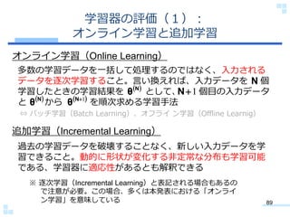 学習器の評価（１）：
           オンライン学習と追加学習
オンライン学習（Online Learning）
多数の学習データを一括して処理するのではなく、入力される
データを逐次学習すること。言い換えれば、入力データを N 個
学習したときの学習結果を θ N として、  1 個目の入力データ
                             N
と θ N から θ N1 を順次求める学習手法
 ⇔ バッチ学習（Batch Learning）、オフライ ン学習（Offline Learnig）

追加学習（Incremental Learning）
過去の学習データを破壊することなく、新しい入力データを学
習できること。動的に形状が変化する非定常な分布も学習可能
である、学習器に適応性があるとも解釈できる
  ※ 逐次学習（Incremental Learning）と表記される場合もあるの
    で注意が必要。この場合、多くは本発表における「オンライ
    ン学習」を意味している                                      89
 
