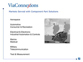 Markets Served with Component Part Solutions Aerospace  Automotive Consumer & Recreation  Electrical & Electronic Industrial Automation & Controls  Marine Medical  Military Telecommunication  Test & Measurement  
