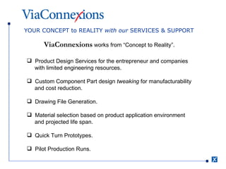 YOUR CONCEPT to REALITY  with our  SERVICES & SUPPORT ViaConnexions  works from “Concept to Reality”. Product Design Services for the entrepreneur and companies  with limited engineering resources. Custom Component Part design  tweaking  for manufacturability  and cost reduction. Drawing File Generation. Material selection based on product application environment  and projected life span. Quick Turn Prototypes. Pilot Production Runs. 