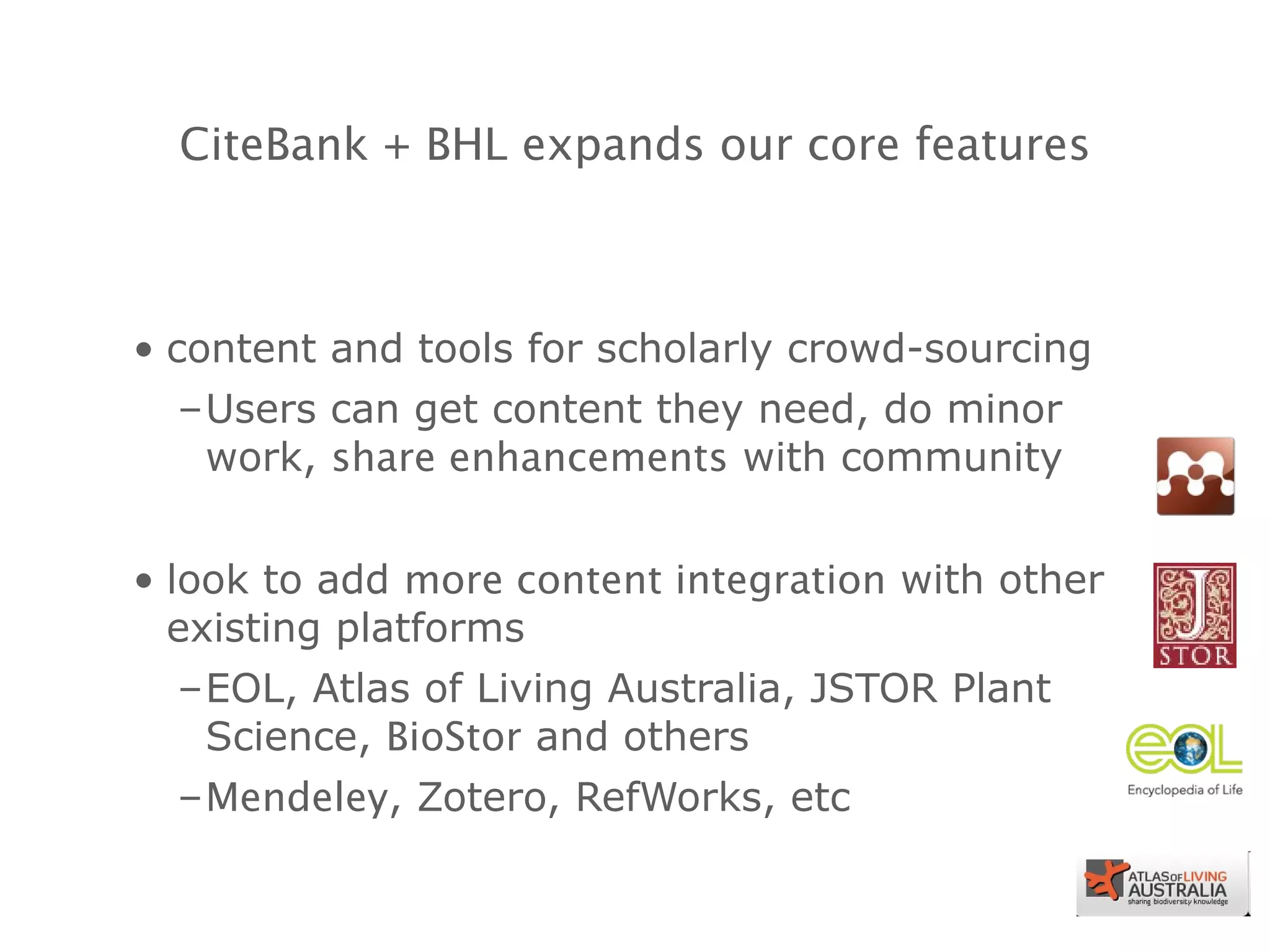 CiteBank + BHL expands our core features content and tools for scholarly crowd-sourcing Users can get content they need, do minor work,  share enhancements  with community look to add  more content integration  with other existing platforms EOL, Atlas of Living Australia, JSTOR Plant Science,  BioStor  and others Mendeley , Zotero, RefWorks, etc 