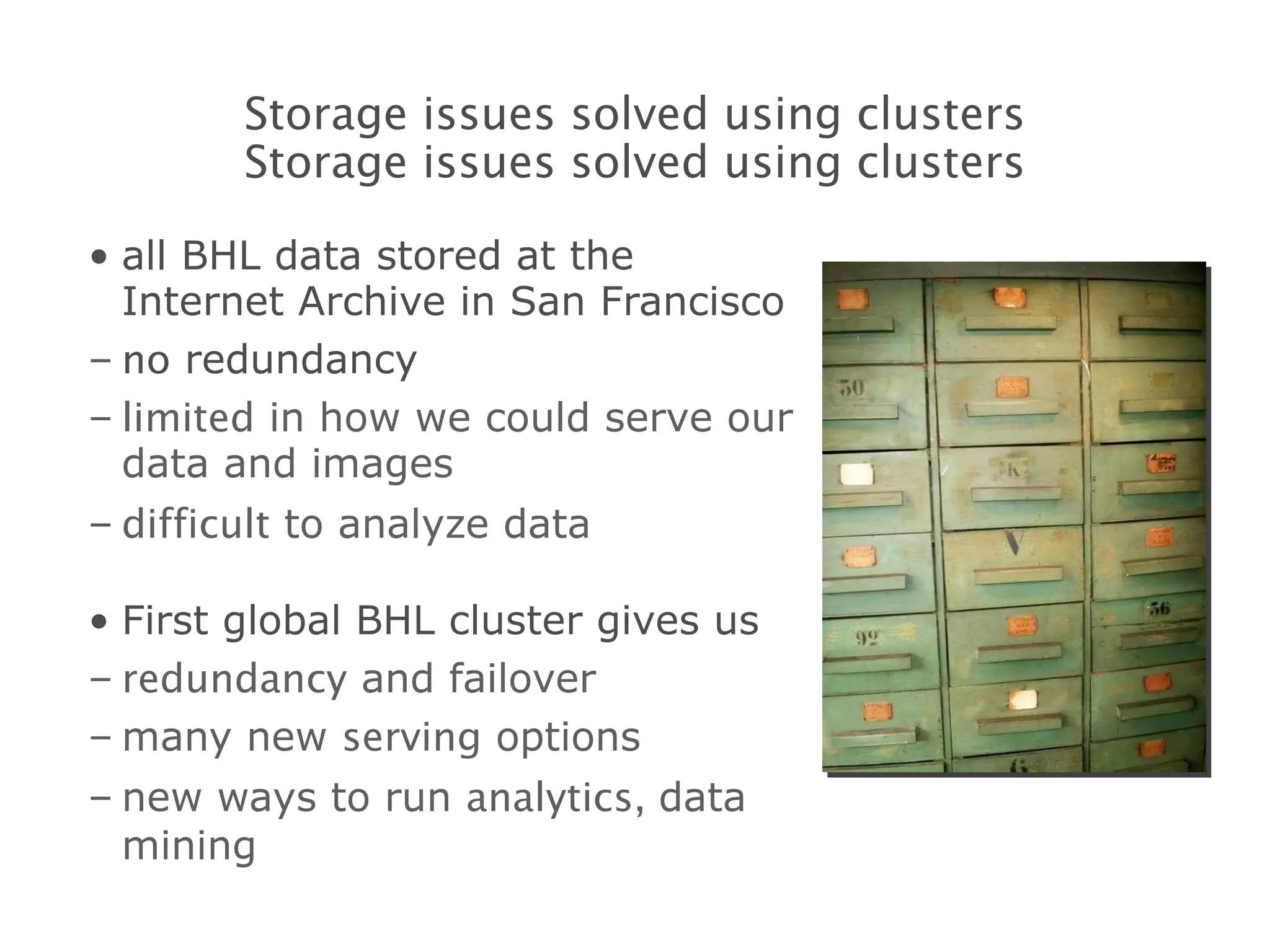 all BHL data stored at the Internet Archive in San Francisco no  redundancy limited  in how we could serve our data and images difficult  to analyze data First global BHL cluster gives us redundancy  and failover many new  serving  options new ways to run  analytics,  data mining Storage issues solved using clusters Storage issues solved using clusters 