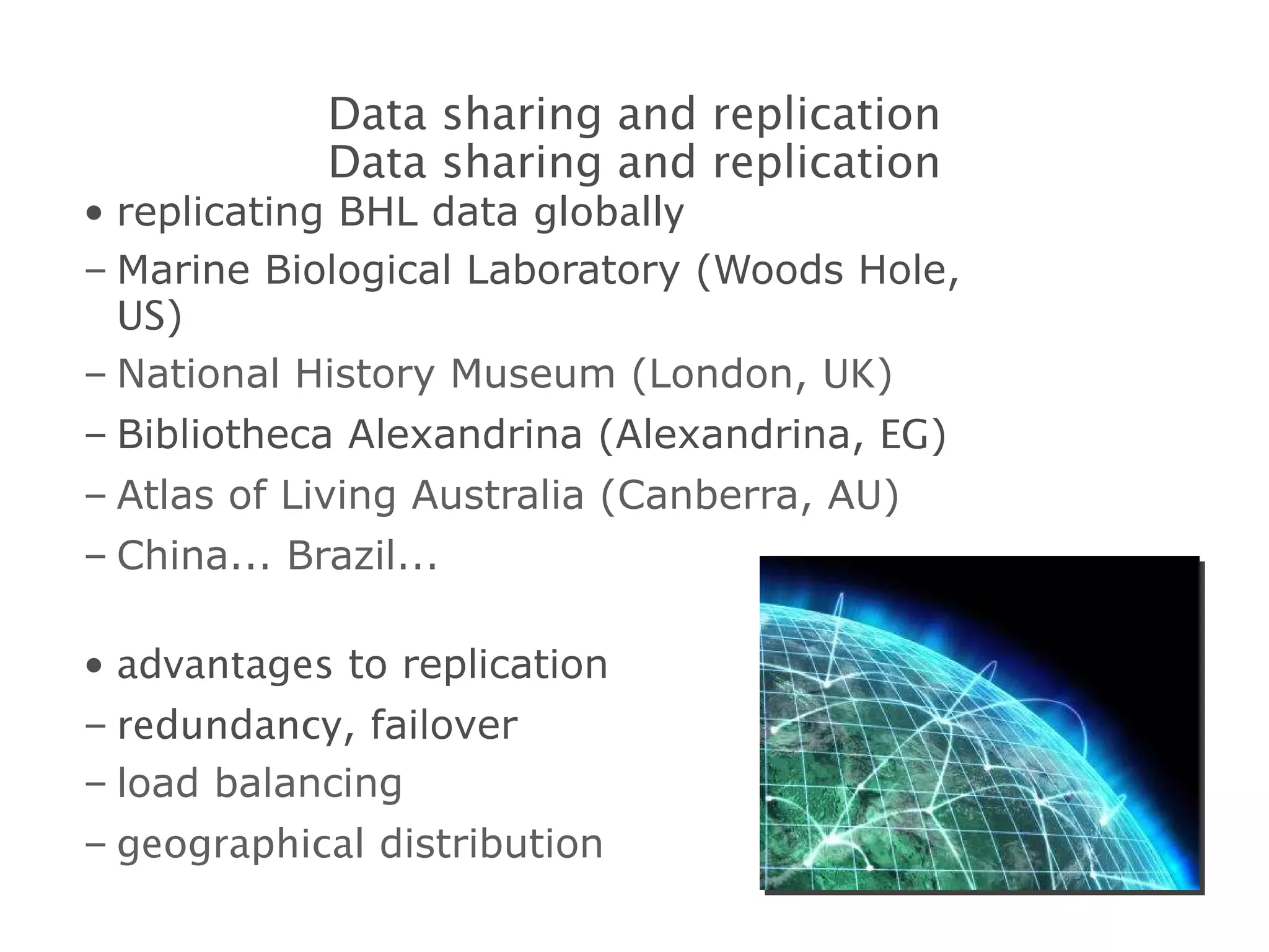 replicating BHL data  globally Marine Biological Laboratory (Woods Hole,  US ) National History Museum (London,  UK ) Bibliotheca Alexandrina (Alexandrina,  EG ) Atlas of Living Australia (Canberra,  AU ) China... Brazil... advantages  to replication redundancy , failover load balancing geographical  distribution Data sharing and replication Data sharing and replication 