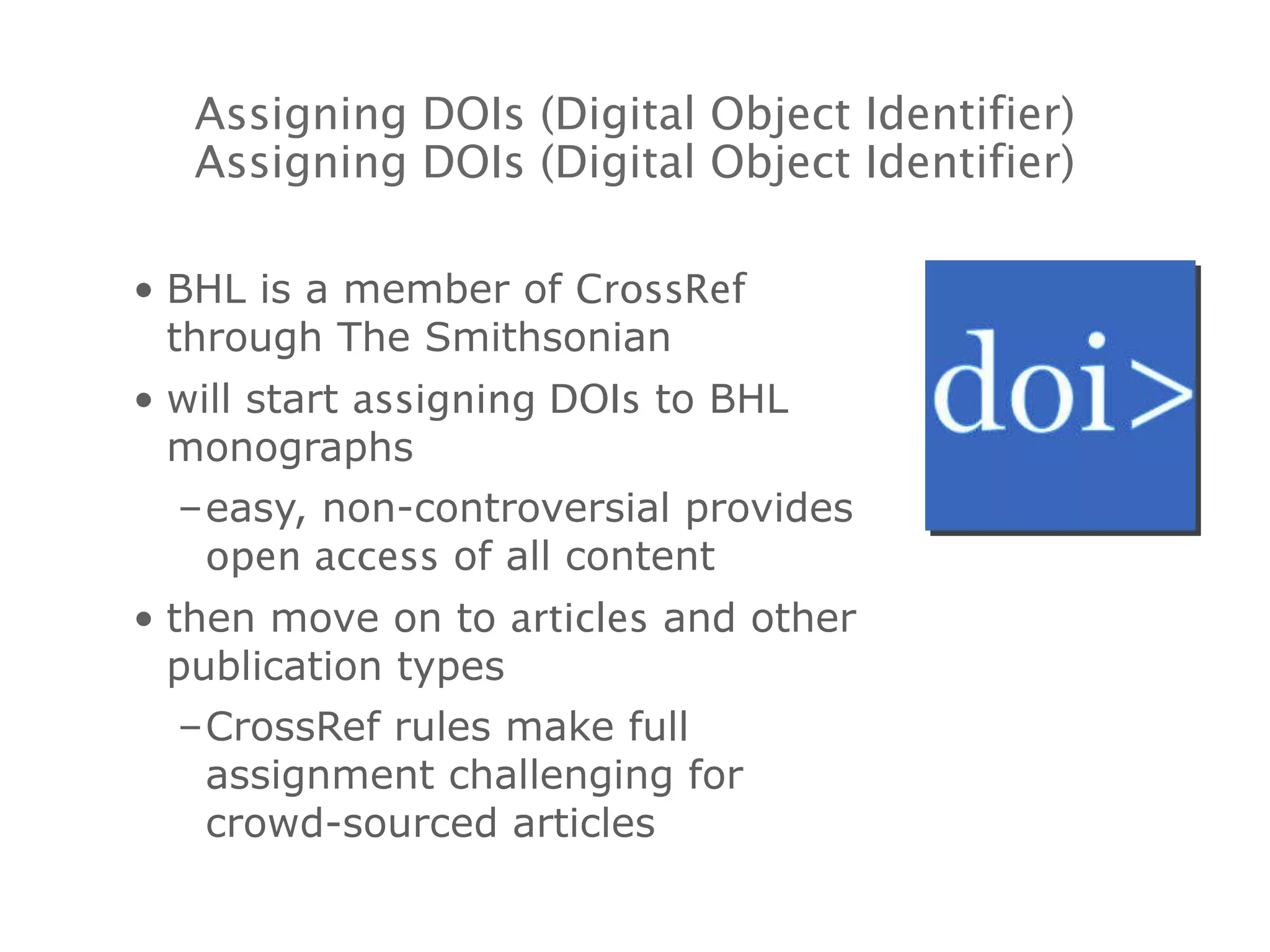 BHL is a member of  CrossRef  through The Smithsonian will start  assigning DOIs  to BHL monographs easy, non-controversial provides  open access  of all content then move on to  articles  and other publication types CrossRef rules make full assignment challenging for crowd-sourced articles Assigning DOIs (Digital Object Identifier) Assigning DOIs (Digital Object Identifier) 