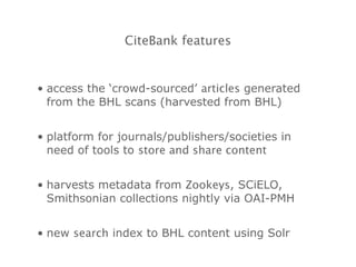 CiteBank features access the ‘crowd-sourced’  articles  generated from the BHL scans (harvested from BHL) platform for journals/publishers/societies in need of tools to  store and share content harvests metadata from  Zookeys , SCiELO, Smithsonian collections nightly via OAI-PMH new  search  index to BHL content using Solr 