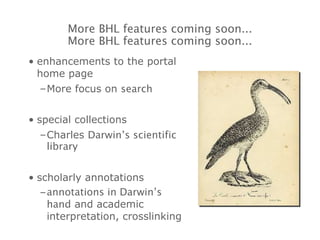 enhancements to the portal home page More focus on  search special collections Charles  Darwin’s scientific library scholarly annotations annotations in Darwin’s hand  and academic interpretation, crosslinking More BHL features coming soon... More BHL features coming soon... 