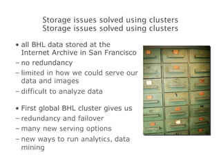 all BHL data stored at the Internet Archive in San Francisco no  redundancy limited  in how we could serve our data and images difficult  to analyze data First global BHL cluster gives us redundancy  and failover many new  serving  options new ways to run  analytics,  data mining Storage issues solved using clusters Storage issues solved using clusters 