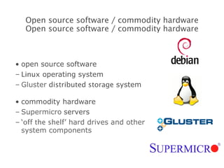open source software Linux  operating system Gluster   distributed storage  system commodity hardware Supermicro   servers ‘ off the shelf ’ hard drives and other system components Open source software / commodity hardware Open source software / commodity hardware 