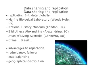 replicating BHL data  globally Marine Biological Laboratory (Woods Hole,  US ) National History Museum (London,  UK ) Bibliotheca Alexandrina (Alexandrina,  EG ) Atlas of Living Australia (Canberra,  AU ) China... Brazil... advantages  to replication redundancy , failover load balancing geographical  distribution Data sharing and replication Data sharing and replication 
