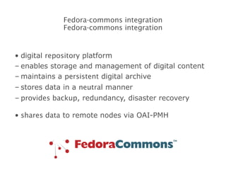 digital  repository  platform enables storage and management of digital content maintains a  persistent  digital archive stores data in a  neutral  manner provides backup , redundancy, disaster recovery shares data  to remote nodes via OAI-PMH Fedora-commons integration Fedora-commons integration 