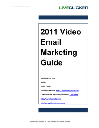 2011 Video Email Marketing Guide




                                                    2011 Video
                                                    Email
                                                    Marketing
                                                    Guide
                                                    November 19, 2010

                                                    Author:

                                                    Justin Foster

                                                    Founder/President, Video Commerce Consortium

                                                    Co-Founder/VP Market Development, Liveclicker

                                                    http://www.liveclicker.com

                                                    http://www.video-commerce.org




                                                                                                               1
                              Copyright © 2010 Liveclicker, Inc. – www.liveclicker.com –All Rights Reserved.
 
