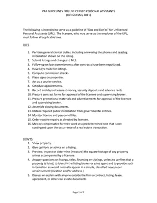 VAR	
  GUIDELINES	
  FOR	
  UNLICENSED	
  PERSONAL	
  ASSISTANTS	
  
                                               (Revised	
  May	
  2011)	
  

	
  
	
  
The	
  following	
  is	
  intended	
  to	
  serve	
  as	
  a	
  guideline	
  of	
  “Dos	
  and	
  Don’ts”	
  for	
  Unlicensed	
  
Personal	
  Assistants	
  (UPL).	
  	
  The	
  licensee,	
  who	
  may	
  serve	
  as	
  the	
  employer	
  of	
  the	
  UPL,	
  
must	
  follow	
  all	
  applicable	
  laws.	
  	
  	
  
	
  
DO'S	
  
	
  
     1. Perform	
  general	
  clerical	
  duties,	
  including	
  answering	
  the	
  phones	
  and	
  reading	
  
           information	
  shown	
  on	
  the	
  listing.	
  	
  	
  
     2. Submit	
  listings	
  and	
  changes	
  to	
  MLS.	
  
     3. Follow	
  up	
  on	
  loan	
  commitments	
  after	
  contracts	
  have	
  been	
  negotiated.	
  
     4. Have	
  keys	
  made	
  for	
  listings.	
  
     5. Compute	
  commission	
  checks.	
  
     6. Place	
  signs	
  on	
  properties.	
  
     7. Act	
  as	
  a	
  courier	
  service.	
  
     8. Schedule	
  appointments.	
  
     9. Record	
  and	
  deposit	
  earnest	
  money,	
  security	
  deposits	
  and	
  advance	
  rents.	
  
     10. Prepare	
  contract	
  forms	
  for	
  approval	
  of	
  the	
  licensee	
  and	
  supervising	
  broker.	
  
     11. Prepare	
  promotional	
  materials	
  and	
  advertisements	
  for	
  approval	
  of	
  the	
  licensee	
  
           and	
  supervising	
  broker.	
  
     12. Assemble	
  closing	
  documents.	
  
     13. Obtain	
  required	
  public	
  information	
  from	
  governmental	
  entities.	
  
     14. Monitor	
  license	
  and	
  personnel	
  files.	
  
     15. Order	
  routine	
  repairs	
  as	
  directed	
  by	
  licensee.	
  
     16. May	
  be	
  compensated	
  for	
  their	
  work	
  at	
  a	
  predetermined	
  rate	
  that	
  is	
  not	
  
           contingent	
  upon	
  the	
  occurrence	
  of	
  a	
  real	
  estate	
  transaction.	
  	
  	
  
	
  
	
  
DON'TS	
  
     1. Show	
  property.	
  
     2. Give	
  opinions	
  or	
  advice	
  on	
  a	
  listing.	
  
     3. Preview,	
  inspect	
  or	
  determine	
  (measure)	
  the	
  square	
  footage	
  of	
  any	
  property	
  
           unless	
  accompanied	
  by	
  a	
  licensee.	
  
     4. Answer	
  questions	
  on	
  listings,	
  titles,	
  financing	
  or	
  closings,	
  unless	
  to	
  confirm	
  that	
  a	
  
           property	
  is	
  listed,	
  to	
  identify	
  the	
  listing	
  broker	
  or	
  sales	
  agent	
  and	
  to	
  provide	
  such	
  
           information	
  as	
  would	
  normally	
  appear	
  in	
  a	
  simple,	
  classified	
  newspaper	
  
           advertisement	
  (location	
  and/or	
  address.)	
  
     5. Discuss	
  or	
  explain	
  with	
  anyone	
  outside	
  the	
  firm	
  a	
  contract,	
  listing,	
  lease,	
  
           agreement,	
  or	
  other	
  real	
  estate	
  documents	
  



                                                               Page	
  1	
  of	
  2	
  
 