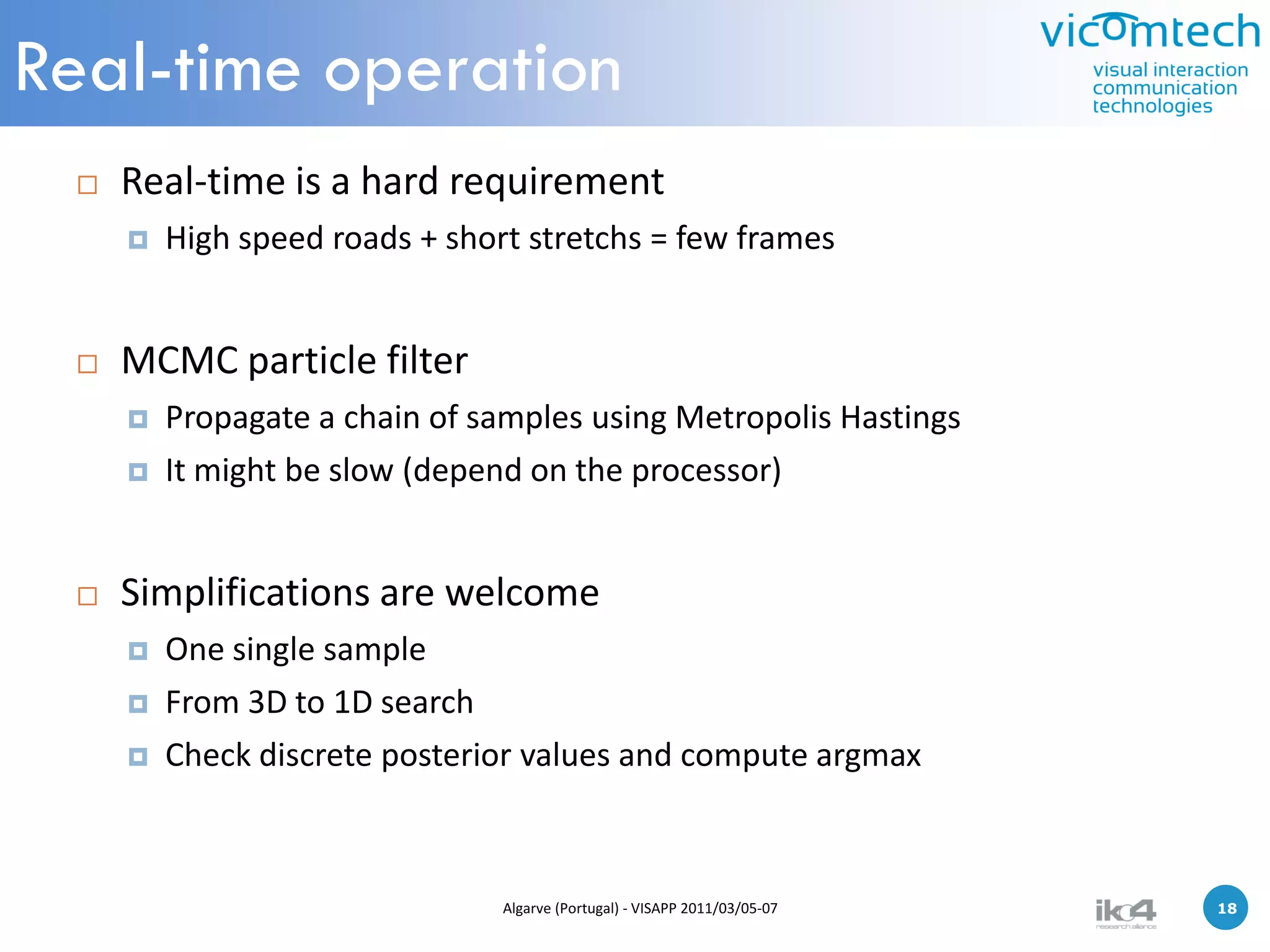 Real-time operation
    Real-time is a hard requirement
        High speed roads + short stretchs = few frames


    MCMC particle filter
        Propagate a chain of samples using Metropolis Hastings
        It might be slow (depend on the processor)


    Simplifications are welcome
        One single sample
        From 3D to 1D search
        Check discrete posterior values and compute argmax



                                Algarve (Portugal) - VISAPP 2011/03/05-07   18   18
 