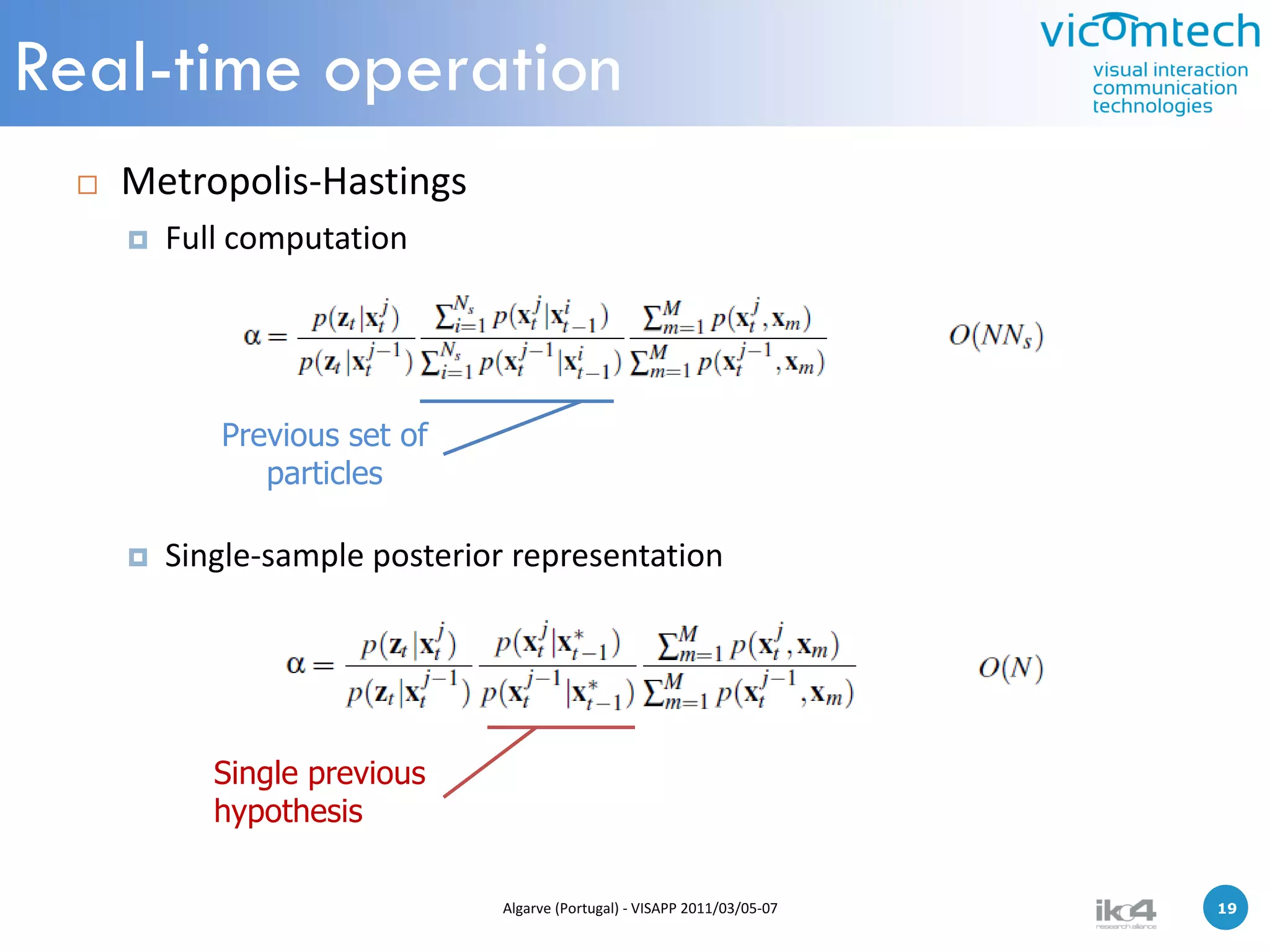 Real-time operation
    Metropolis-Hastings
        Full computation




            Previous set of
               particles

        Single-sample posterior representation




            Single previous
            hypothesis

                               Algarve (Portugal) - VISAPP 2011/03/05-07   19   19
 
