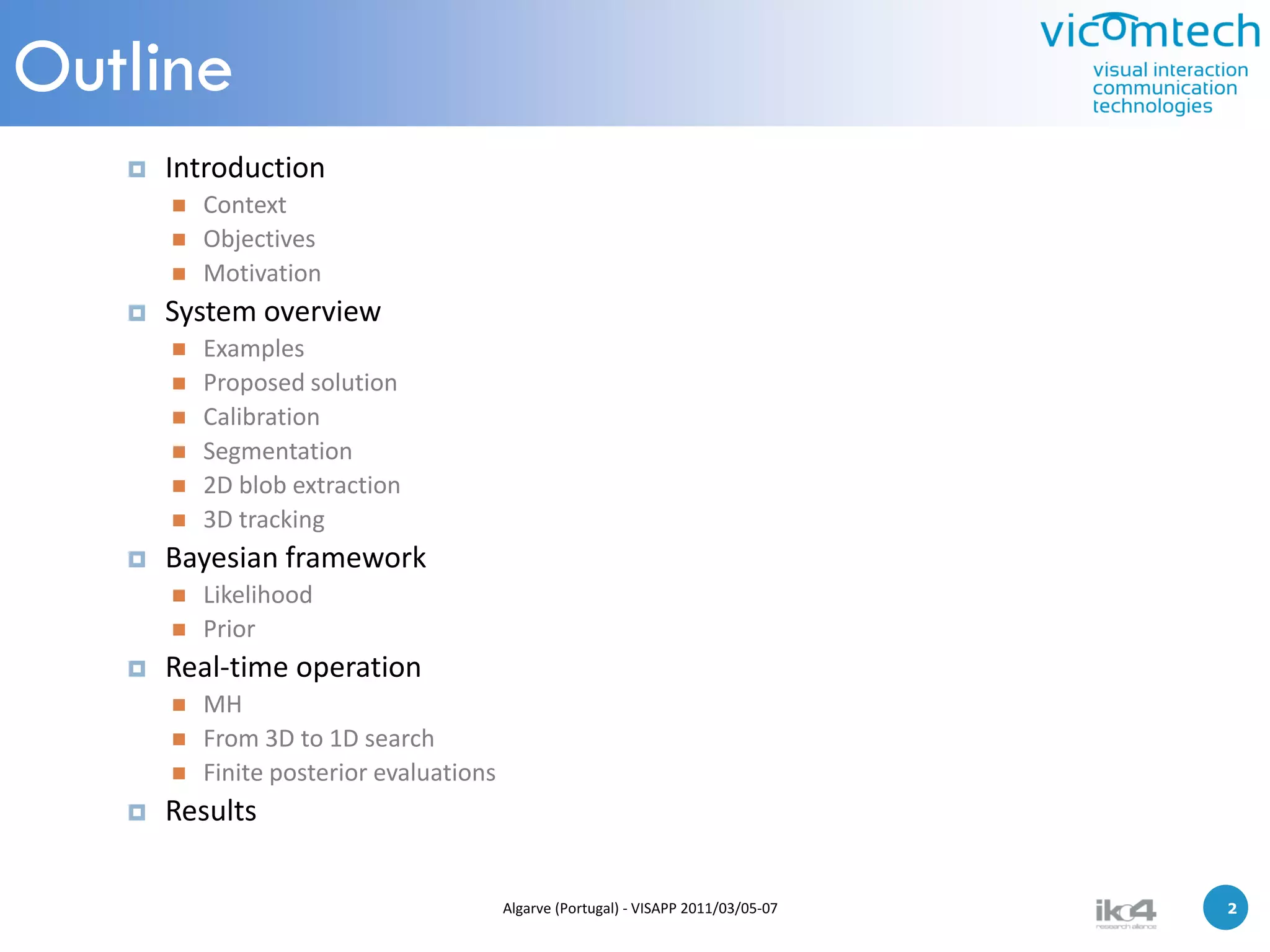 Outline
      Introduction
          Context
          Objectives
          Motivation
      System overview
          Examples
          Proposed solution
          Calibration
          Segmentation
          2D blob extraction
          3D tracking
      Bayesian framework
          Likelihood
          Prior
      Real-time operation
          MH
          From 3D to 1D search
          Finite posterior evaluations
      Results

                                          Algarve (Portugal) - VISAPP 2011/03/05-07   2   2
 