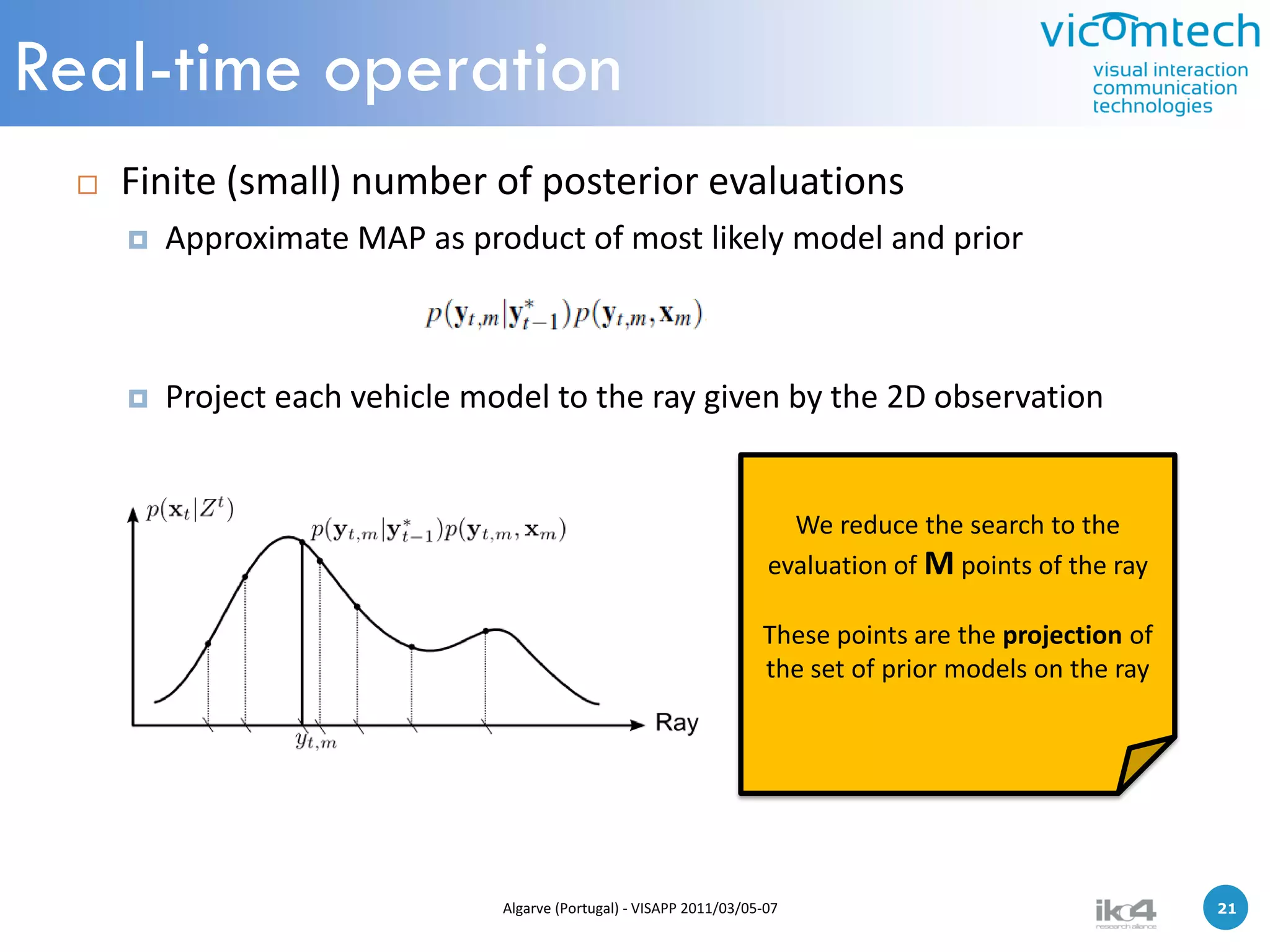 Real-time operation
    Finite (small) number of posterior evaluations
        Approximate MAP as product of most likely model and prior



        Project each vehicle model to the ray given by the 2D observation


                                                                         We reduce the search to the
                                                                       evaluation of M points of the ray

                                                                      These points are the projection of
                                                                      the set of prior models on the ray




                                Algarve (Portugal) - VISAPP 2011/03/05-07                                  21   21
 
