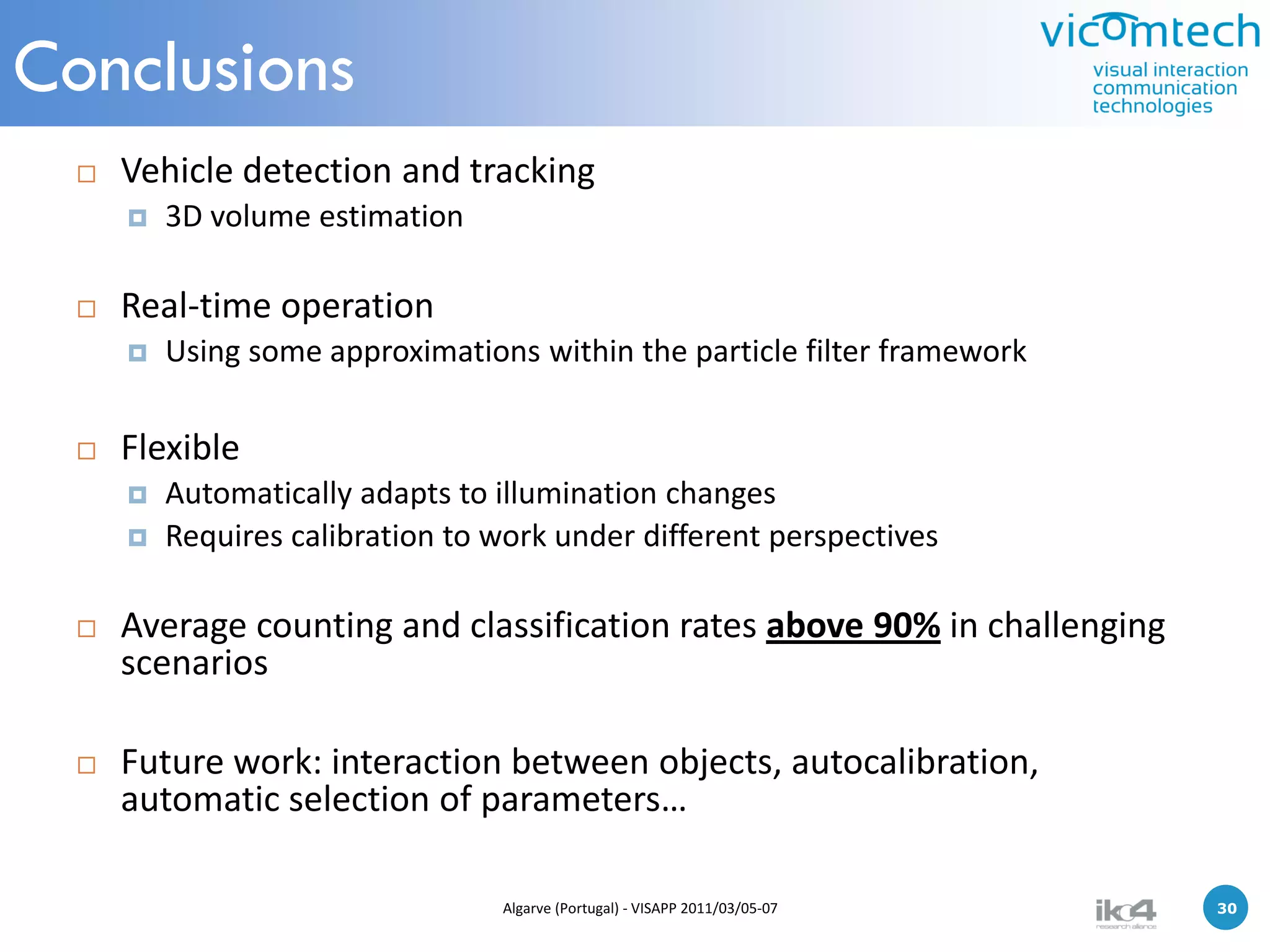 Conclusions
     Vehicle detection and tracking
         3D volume estimation

     Real-time operation
         Using some approximations within the particle filter framework

     Flexible
         Automatically adapts to illumination changes
         Requires calibration to work under different perspectives

     Average counting and classification rates above 90% in challenging
      scenarios

     Future work: interaction between objects, autocalibration,
      automatic selection of parameters…

                                  Algarve (Portugal) - VISAPP 2011/03/05-07   30   30
 