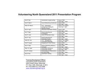 Volunteering North Queensland 2011 Presentation Program Training Development Officer Volunteering North Queensland 6/56 Charles Street, Aitkenvale P.O. Box 1496, Aitkenvale, Q 4814 Ph: 4725 5990 Fax: 4725 5996 www.volunteeringnthqld.org.au Sat 5 th  Feb Introduction to grant writing Venue: VNQ Time: 9am – 12pm Sat 5 th  March Social Networking Introduction Venue: VNQ Time: 9am – 12pm Wed 23 rd  March TCC - Submission writing/Grant Writing for Sporting Groups Venue: Tony Ireland Time: 6pm – 8pm Sat 2 nd  April Advanced Submission Writing Venue: VNQ Time: 9am – 12pm Sat 7 th  May Social networking for Fundraising Venue: VNQ Time: 9am – 12pm Sat 4 th  June Grant Writing Boot Camp Venue: VNQ Time: 9am – 12pm Sat 2 nd  July Social networking for Promoting Events Venue: VNQ Time: 9am – 12pm Wed 20 th  July TCC - Management Committee essentials Venue: Tony Ireland Time: 6pm – 8pm Sat 6 th  August Budgeting for Grant Writers Venue: VNQ Time: 9am – 12pm Sat 3 rd  Sept Social networking without a Computer Venue: VNQ Time: 9am – 12pm Wed 14 th  Sept Submission Writing for Community Groups Venue: Tony Ireland Time: 6pm – 8pm Sat 8 th  October Partnerships & Collaborations for Grant Writer Venue: VNQ Time: 9am – 12pm Sat 5 th  Nov Submission Writing Venue: VNQ Time: 9am – 12pm 