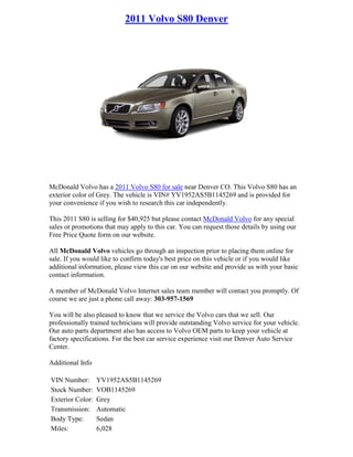 2011 Volvo S80 Denver




McDonald Volvo has a 2011 Volvo S80 for sale near Denver CO. This Volvo S80 has an
exterior color of Grey. The vehicle is VIN# YV1952AS5B1145269 and is provided for
your convenience if you wish to research this car independently.

This 2011 S80 is selling for $40,925 but please contact McDonald Volvo for any special
sales or promotions that may apply to this car. You can request those details by using our
Free Price Quote form on our website.

All McDonald Volvo vehicles go through an inspection prior to placing them online for
sale. If you would like to confirm today's best price on this vehicle or if you would like
additional information, please view this car on our website and provide us with your basic
contact information.

A member of McDonald Volvo Internet sales team member will contact you promptly. Of
course we are just a phone call away: 303-957-1569

You will be also pleased to know that we service the Volvo cars that we sell. Our
professionally trained technicians will provide outstanding Volvo service for your vehicle.
Our auto parts department also has access to Volvo OEM parts to keep your vehicle at
factory specifications. For the best car service experience visit our Denver Auto Service
Center.

Additional Info

VIN Number:       YV1952AS5B1145269
Stock Number:     VOB1145269
Exterior Color:   Grey
Transmission:     Automatic
Body Type:        Sedan
Miles:            6,028
 