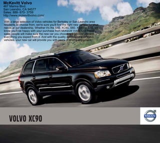 McKevitt Volvo
467 Marina Blvd.
San Leandro, CA 94577
Sales: 888- 670- 3759
http://www.mckevittvolvo.com/

With a large selection of Volvo vehicles for Berkeley or San Leandro area
residents to choose from, we're sure you'll find the right new vehicle for your
needs at our dealership. Whether it's the S40, XC90, S60, XC60 or C30, we
know you'll be happy with your purchase from McKevitt Volvo. Our friendly
sales people will make sure the new car you choose will provide you with
everything you expect from it. And with the quality associated with Volvo
vehicles, your new car will provide you with years of driving enjoyment.
 