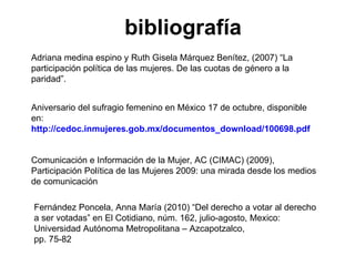 bibliografía Comunicación e Información de la Mujer, AC (CIMAC) (2009), Participación Política de las Mujeres 2009: una mirada desde los medios de comunicación Aniversario del sufragio femenino en México 17 de octubre, disponible en:  http://cedoc.inmujeres.gob.mx/documentos_download/100698.pdf   Adriana medina espino y Ruth Gisela Márquez Benítez, (2007) “La participación política de las mujeres. De las cuotas de género a la paridad”. Fernández Poncela, Anna María (2010) “Del derecho a votar al derecho a ser votadas” en El Cotidiano, núm. 162, julio-agosto, Mexico:  Universidad Autónoma Metropolitana – Azcapotzalco, pp. 75-82 