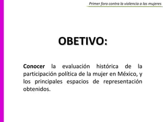 Primer foro contra la violencia a las mujeres OBETIVO: Conocer  la evaluación histórica de la participación política de la mujer en México, y los principales espacios de representación obtenidos. 