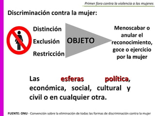 Primer foro contra la violencia a las mujeres Discriminación contra la mujer: Distinción Exclusión  Restricción  Las  esferas política , económica, social, cultural y civil o en cualquier otra.  OBJETO Menoscabar o anular el reconocimiento, goce o ejercicio por  la mujer FUENTE: ONU  - Convención sobre la eliminación de todas las formas de discriminación contra la mujer 