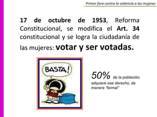 17 de octubre de 1953 , Reforma Constitucional, se modifica el  Art. 34  constitucional y se logra la ciudadanía de las mujeres:  votar y ser votadas. 50%  de la población, adquiere ese derecho, de manera “formal” Primer foro contra la violencia a las mujeres 