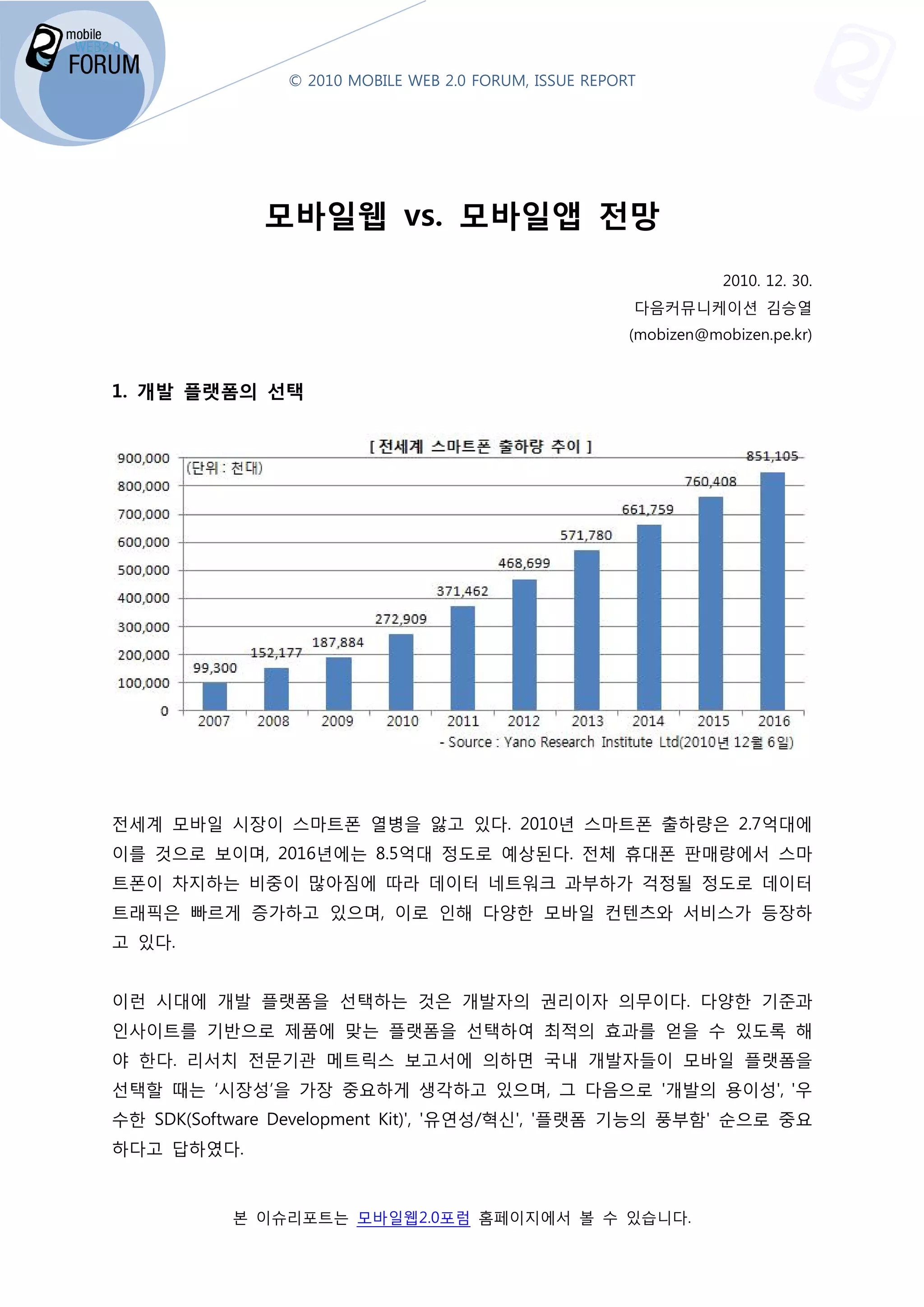 © 2010 MOBILE WEB 2.0 FORUM, ISSUE REPORT




             모바일웹 vs. 모바일앱 전망
                                                                   2010. 12. 30.
                                                        다음커뮤니케이션 김승열
                                                        (mobizen@mobizen.pe.kr)


1. 개발 플랫폼의 선택




전세계 모바일 시장이 스마트폰 열병을 앓고 있다. 2010년 스마트폰 출하량은 2.7억대에
이를 것으로 보이며, 2016년에는 8.5억대 정도로 예상된다. 전체 휴대폰 판매량에서 스마
                년에는
트폰이 차지하는 비중이 많아짐에 따라 데이터 네트워크 과부하가 걱정될 정도로 데이터
트래픽은 빠르게 증가하고 있으며 이로 인해 다양한 모바일 컨텐츠와 서비스가 등장하
              있으며,
고 있다.


이런 시대에 개발 플랫폼을 선택하는 것은 개발자의 권리이자 의무이다 다양한 기준과
                                 의무이다.
인사이트를 기반으로 제품에 맞는 플랫폼을 선택하여 최적의 효과를 얻을 수 있도록 해
야 한다. 리서치 전문기관 메트릭
               메트릭스 보고서에 의하면 국내 개발자들이 모바일 플랫폼을
선택할 때는 ‘시장성’을 가장 중요하게 생각하고 있으며, 그 다음으로 '개발의 용이성', '우
                                        개발의
수한 SDK(Software Development Kit)', '
                                   '유연성/혁신', '플랫폼 기능의 풍부함 순으로 중요
                                                      풍부함'
하다고 답하였다.


           본 이슈리포트는 모바일웹2.0포럼 홈페이지에서 볼 수 있습니다
                  는                        니다.
 