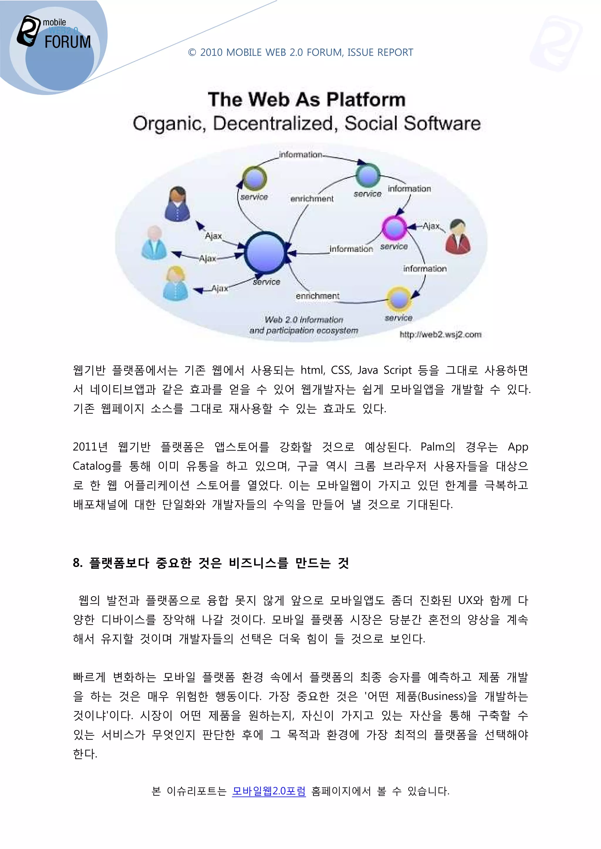 © 2010 MOBILE WEB 2.0 FORUM, ISSUE REPORT




웹기반 플랫폼에서는 기존 웹에서 사용되는 html, CSS, Java Script 등을 그대로 사용하면
서 네이티브앱과 같은 효과를 얻을 수 있어 웹개발자는 쉽게 모바일앱을 개발할 수 있다.
기존 웹페이지 소스를 그대로 재사용할 수 있는 효과도 있다.


2011년 웹기반 플랫폼은 앱스토어를 강화할 것으로 예상된다. Palm
                                 . Palm의 경우는 App
Catalog를 통해 이미 유통을 하고 있으며, 구글 역시 크롬 브라우저 사용자들을 대상으
로 한 웹 어플리케이션 스토어를 열었다. 이는 모바일웹이 가지고 있던 한계를 극복하고
배포채널에 대한 단일화와 개발자들의 수익을 만들어 낼 것으로 기대된다
                                  기대된다.




8. 플랫폼보다 중요한 것은 비즈니스를 만드는 것


웹의 발전과 플랫폼으로 융합 못지 않게 앞으로 모바일앱도 좀더 진화된 UX와 함께 다
양한 디바이스를 장악해 나갈 것이다. 모바일 플랫폼 시장은 당분간 혼전의 양상을 계속
해서 유지할 것이며 개발자들의 선택은 더욱 힘이 들 것으로 보인다.


빠르게 변화하는 모바일 플랫폼 환경 속에서 플랫폼의 최종 승자를 예측
                                    예측하고 제품 개발
을 하는 것은 매우 위험한 행동이다 가장 중요한 것은 '어떤 제품(Business)
               행동이다.                (Business)을 개발하는
것이냐'이다. 시장이 어떤 제품을 원하는지, 자신이 가지고 있는 자산을 통해 구축할 수
있는 서비스가 무엇인지 판단한 후에 그 목적과 환경에 가장 최적의 플랫폼을 선택해야
한다.


         본 이슈리포트는 모바일웹2.0포럼 홈페이지에서 볼 수 있습니다
                는                        니다.
 