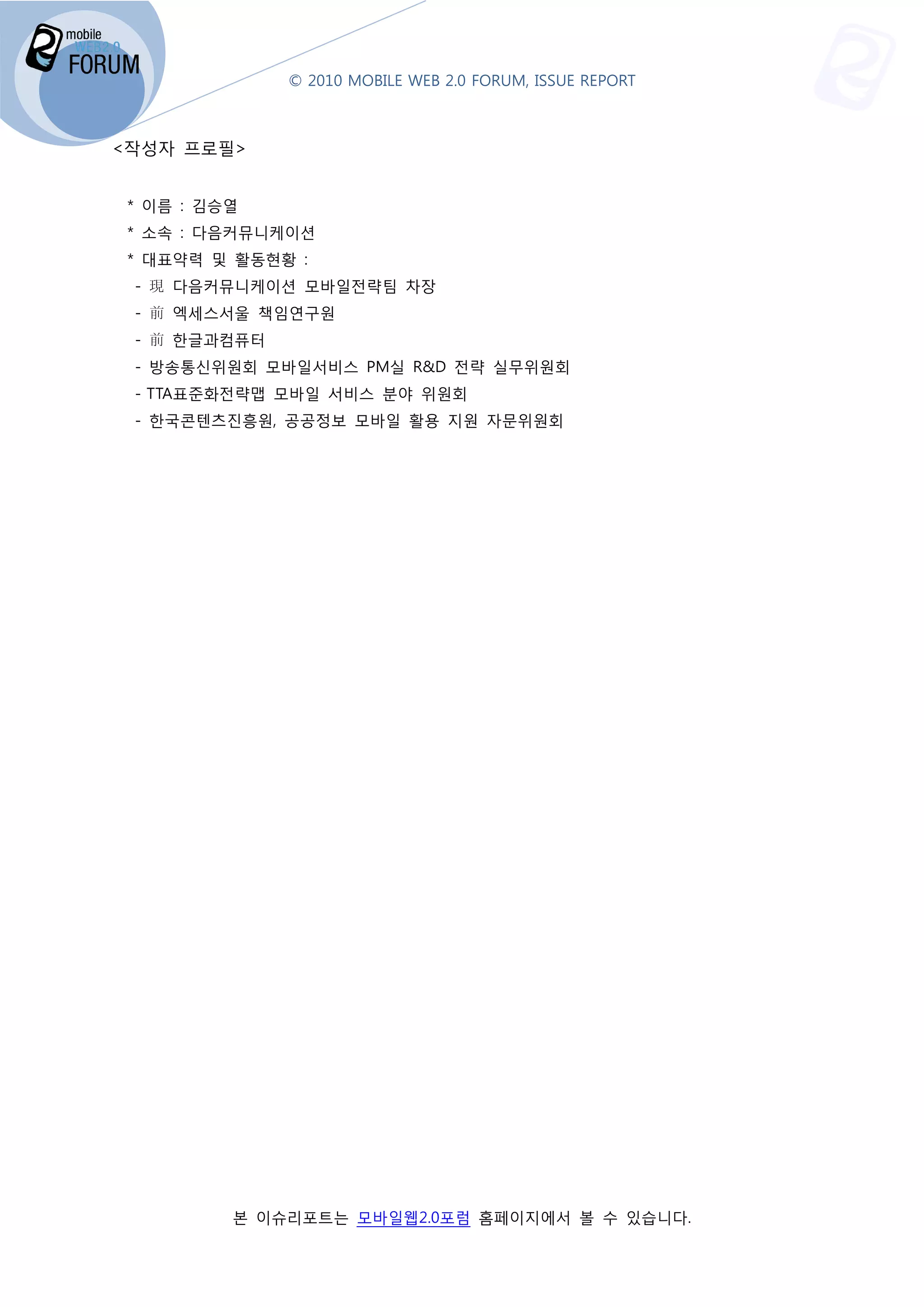 © 2010 MOBILE WEB 2.0 FORUM, ISSUE REPORT



<작성자 프로필>


 * 이름 : 김승열
 * 소속 : 다음커뮤니케이션
 * 대표약력 및 활동현황 :
 - 現 다음커뮤니케이션 모바일전략팀 차장
 - 前 엑세스서울 책임연구원
 - 前 한글과컴퓨터
 - 방송통신위원회 모바일서비스 PM실 R&D 전략 실무위원회
 - TTA표준화전략맵 모바일 서비스 분야 위원회
 - 한국콘텐츠진흥원, 공공정보 모바일 활용 지원 자문위원회




          본 이슈리포트는 모바일웹2.0포럼 홈페이지에서 볼 수 있습니다
                 는                        니다.
 