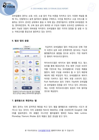 © 2010 MOBILE WEB 2.0 FORUM, ISSUE REPORT



모바일웹의 경우는 쇼핑, 사진 소셜 등이 주요 비중을 차지하고 있다. 다양한 채널을 통
              사진,                    .
해 어느 단말에서나 쉽게 들어와서 물품을 구매하고, 사진을 확인하고 소셜 서비스를 사
용하는 것이다. 온라인 상태에서 즐길 수 밖에 없는 콘텐츠들이다. 반면에 모바일앱은 게
임, 엔터테인먼트, 책, 교육 등과 같이 화려한 UI 구성과 더불어 오프라인 상태에서도 사
용이 가능한 것들이 대부분을 차지한다. 모바일웹과 앱은 각각의 장점을 잘 살릴 수 있
는 카테고리를 중심으로 발전하고 있는 것이다.



6. 웹과 앱의 융합


                               지금까지 모바일웹과 앱이 카테고리로 인해 구분
                              이 되면서 상호 보완 관계였다면 앞으로는 기능과
                                          관계였다면,
                              플랫폼적으로 융합될 것으로 보인다 가장 대표적
                                             보인다.
                              인 형태가 하이브리드앱이다.


                              하이브리드앱은 네이티브 앱의 형태를 띄고, 앱스
                              토어를 통해 배포되지만, 주요 화면 구성은 브라우
                              저를 기반으로 하는 모바일웹으로 구성된 제품을
                              말한다. 화면 구성을 서버에서 할 수 있기 때문에
                              배포에 대한 부담감이 적고, 모바일웹으로 제어가
                              어려운 디바이스 접근 제어, 로컬 스토리지 접근,
                              Push Notification 등의 구현이 가능하여 모바일웹
                              과 모바일앱의 장점을 모두 가지고 있다. 2011년도
                              에는 이러한 하이브리드앱의 등장이 더욱 많아질
                              것으로 예상된다.




7. 플랫폼으로 확장하는 웹


웹의 경우는 더욱 공격적인 확장을 하고 있다. 웹을 플랫폼으로 사용하려는 시도가 생
겨나고 있는 것이다. 이미 상용화된 Palm의 WebOS는 2.0를 선보였으며 Google은 크롬
OS를 발표하였다. OS 레벨은 아니지만 웹미들웨어 형태인 Nokia Web runtime.
PhoneGap, Titanium, Rhodes 등의 제품도 많은 관심을 받고 있다.




          본 이슈리포트는 모바일웹2.0포럼 홈페이지에서 볼 수 있습니다
                 는                        니다.
 