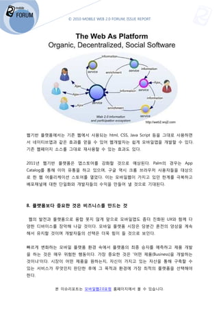 © 2010 MOBILE WEB 2.0 FORUM, ISSUE REPORT




웹기반 플랫폼에서는 기존 웹에서 사용되는 html, CSS, Java Script 등을 그대로 사용하면
서 네이티브앱과 같은 효과를 얻을 수 있어 웹개발자는 쉽게 모바일앱을 개발할 수 있다.
기존 웹페이지 소스를 그대로 재사용할 수 있는 효과도 있다.


2011년 웹기반 플랫폼은 앱스토어를 강화할 것으로 예상된다. Palm
                                 . Palm의 경우는 App
Catalog를 통해 이미 유통을 하고 있으며, 구글 역시 크롬 브라우저 사용자들을 대상으
로 한 웹 어플리케이션 스토어를 열었다. 이는 모바일웹이 가지고 있던 한계를 극복하고
배포채널에 대한 단일화와 개발자들의 수익을 만들어 낼 것으로 기대된다
                                  기대된다.




8. 플랫폼보다 중요한 것은 비즈니스를 만드는 것


웹의 발전과 플랫폼으로 융합 못지 않게 앞으로 모바일앱도 좀더 진화된 UX와 함께 다
양한 디바이스를 장악해 나갈 것이다. 모바일 플랫폼 시장은 당분간 혼전의 양상을 계속
해서 유지할 것이며 개발자들의 선택은 더욱 힘이 들 것으로 보인다.


빠르게 변화하는 모바일 플랫폼 환경 속에서 플랫폼의 최종 승자를 예측
                                    예측하고 제품 개발
을 하는 것은 매우 위험한 행동이다 가장 중요한 것은 '어떤 제품(Business)
               행동이다.                (Business)을 개발하는
것이냐'이다. 시장이 어떤 제품을 원하는지, 자신이 가지고 있는 자산을 통해 구축할 수
있는 서비스가 무엇인지 판단한 후에 그 목적과 환경에 가장 최적의 플랫폼을 선택해야
한다.


         본 이슈리포트는 모바일웹2.0포럼 홈페이지에서 볼 수 있습니다
                는                        니다.
 